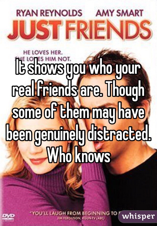 It shows you who your real friends are. Though some of them may have been genuinely distracted. Who knows