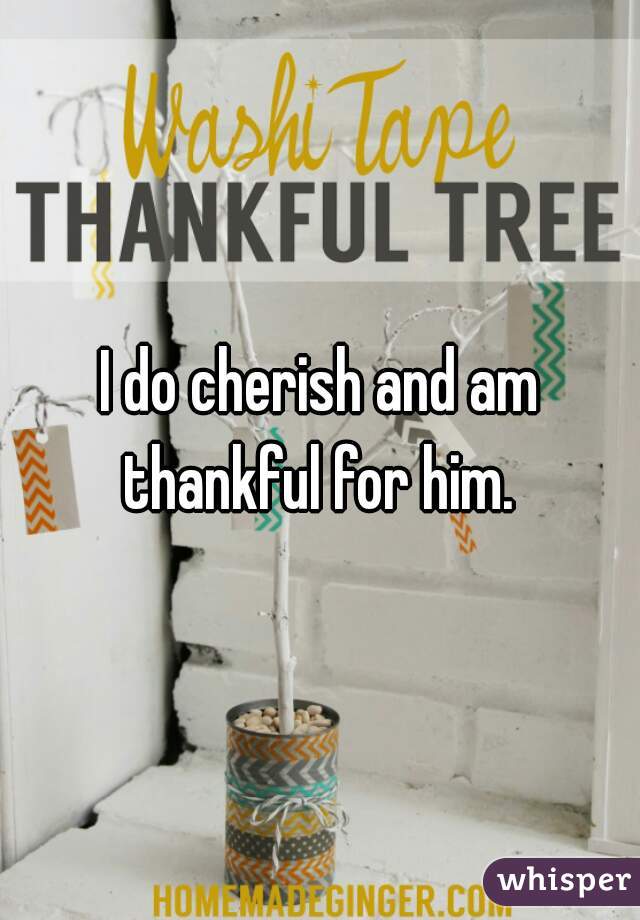 I do cherish and am thankful for him. 