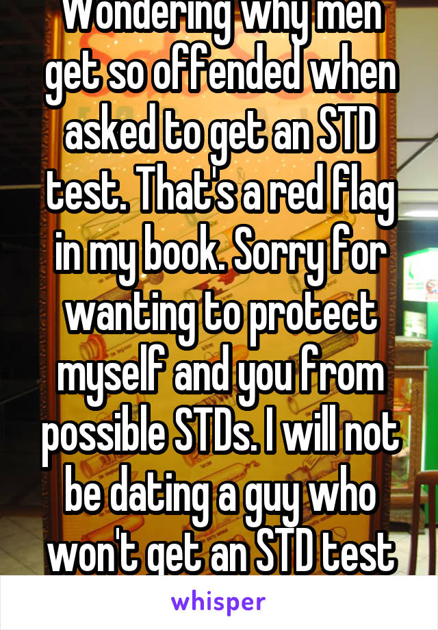 Wondering why men get so offended when asked to get an STD test. That's a red flag in my book. Sorry for wanting to protect myself and you from possible STDs. I will not be dating a guy who won't get an STD test done for me. 