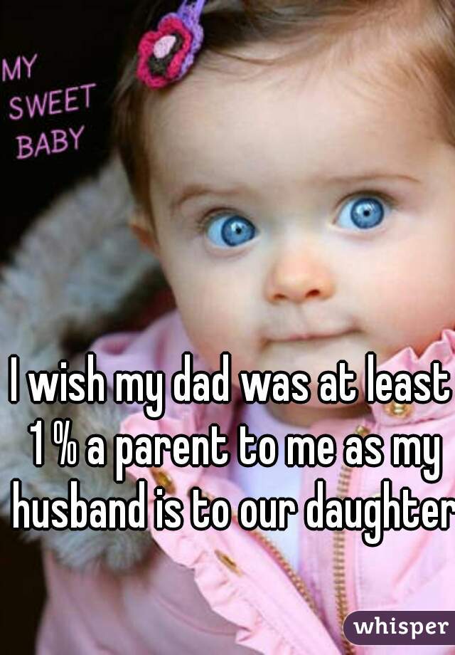 I wish my dad was at least 1 % a parent to me as my husband is to our daughter