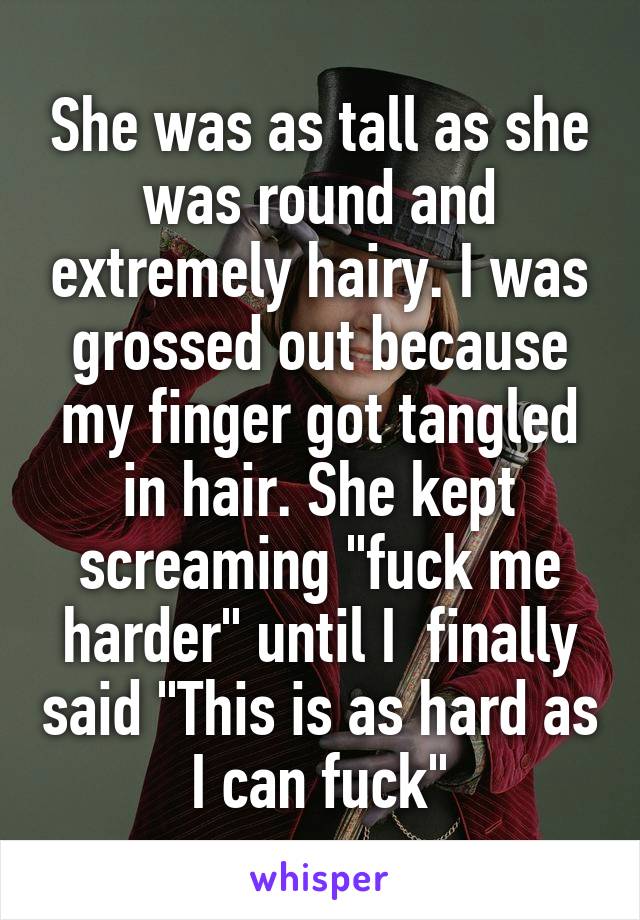 She was as tall as she was round and extremely hairy. I was grossed out because my finger got tangled in hair. She kept screaming "fuck me harder" until I  finally said "This is as hard as I can fuck"