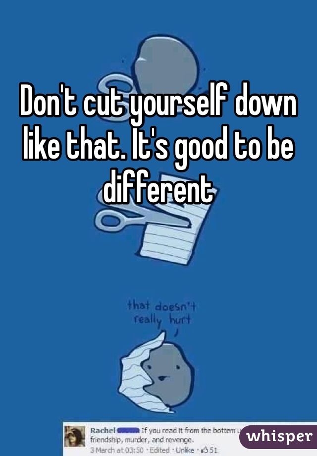 Don't cut yourself down like that. It's good to be different 