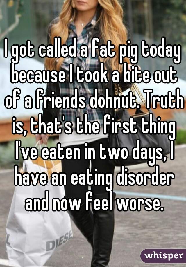 I got called a fat pig today because I took a bite out of a friends dohnut. Truth is, that's the first thing I've eaten in two days, I have an eating disorder and now feel worse.