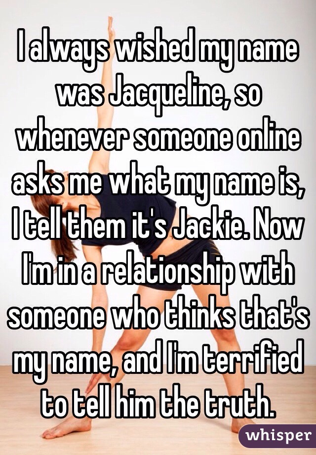 I always wished my name was Jacqueline, so whenever someone online asks me what my name is, I tell them it's Jackie. Now I'm in a relationship with someone who thinks that's my name, and I'm terrified to tell him the truth.