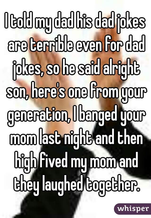I told my dad his dad jokes are terrible even for dad jokes, so he said alright son, here's one from your generation, I banged your mom last night and then high fived my mom and they laughed together.