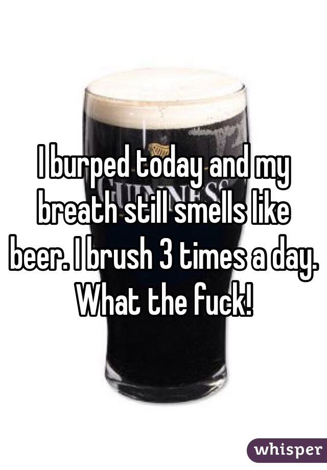 I burped today and my breath still smells like beer. I brush 3 times a day. What the fuck!