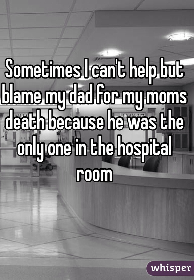 Sometimes I can't help but blame my dad for my moms death because he was the only one in the hospital room