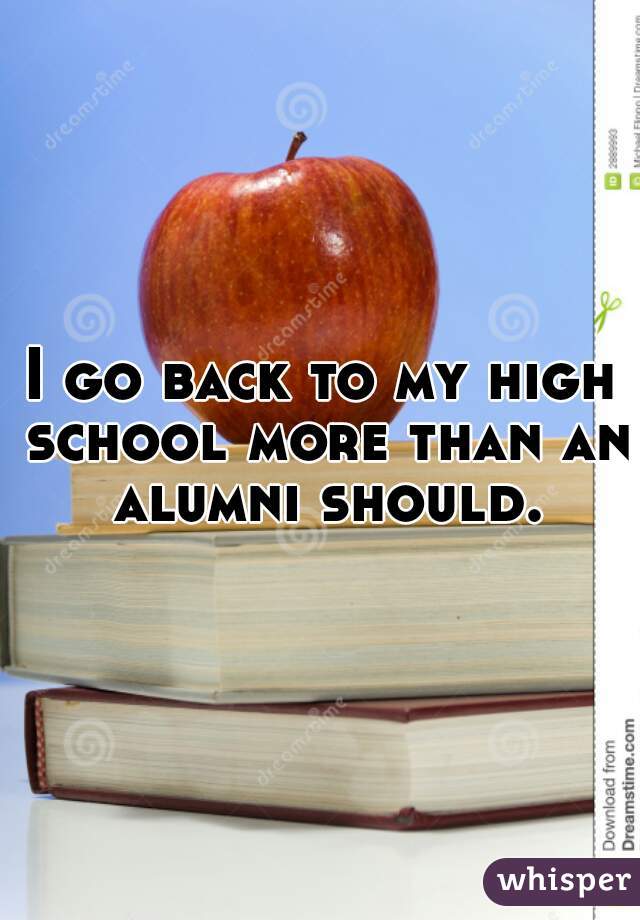 I go back to my high school more than an alumni should.