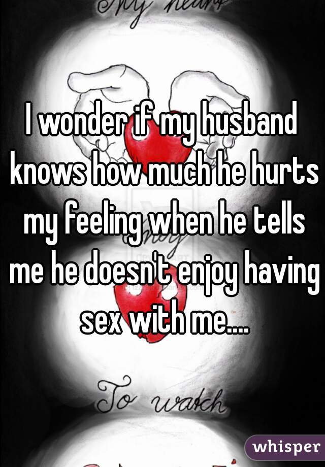I wonder if my husband knows how much he hurts my feeling when he tells me he doesn't enjoy having sex with me....