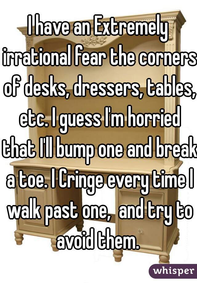 I have an Extremely irrational fear the corners of desks, dressers, tables, etc. I guess I'm horried that I'll bump one and break a toe. I Cringe every time I walk past one,  and try to avoid them. 