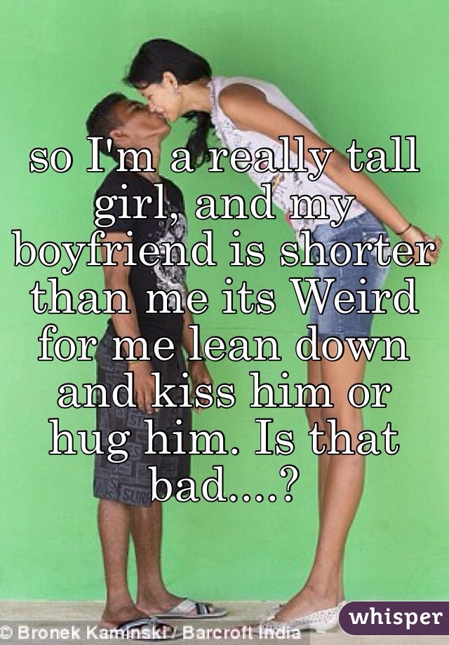 so I'm a really tall girl, and my boyfriend is shorter than me its Weird  for me lean down and kiss him or hug him. Is that bad....?