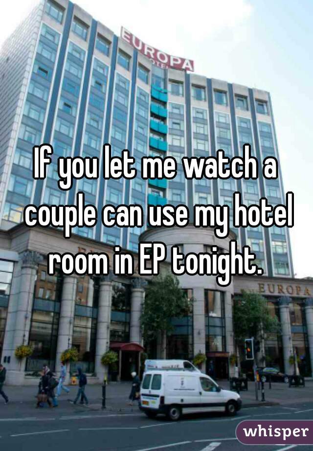 If you let me watch a couple can use my hotel room in EP tonight. 