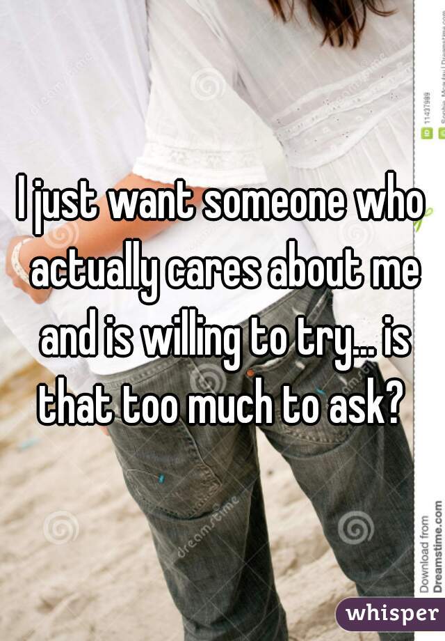 I just want someone who actually cares about me and is willing to try... is that too much to ask? 