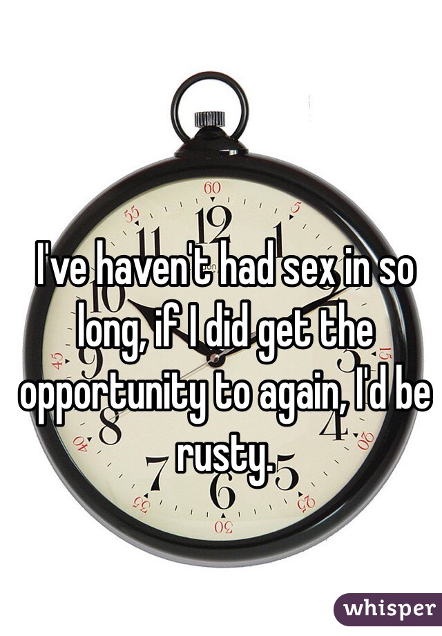 I've haven't had sex in so long, if I did get the opportunity to again, I'd be rusty. 