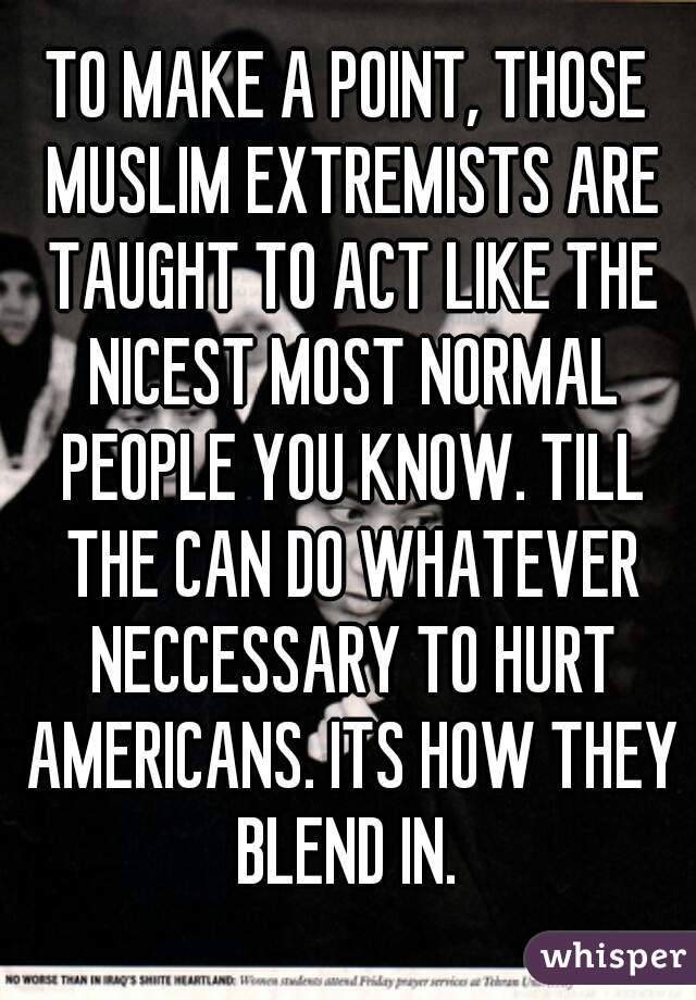 TO MAKE A POINT, THOSE MUSLIM EXTREMISTS ARE TAUGHT TO ACT LIKE THE NICEST MOST NORMAL PEOPLE YOU KNOW. TILL THE CAN DO WHATEVER NECCESSARY TO HURT AMERICANS. ITS HOW THEY BLEND IN. 