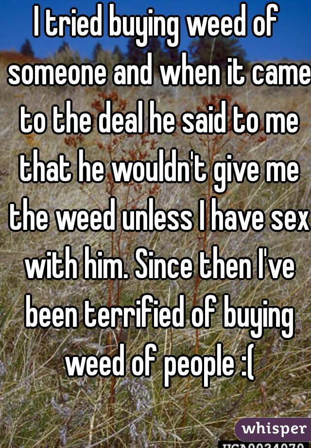 I tried buying weed of someone and when it came to the deal he said to me that he wouldn't give me the weed unless I have sex with him. Since then I've been terrified of buying weed of people :(