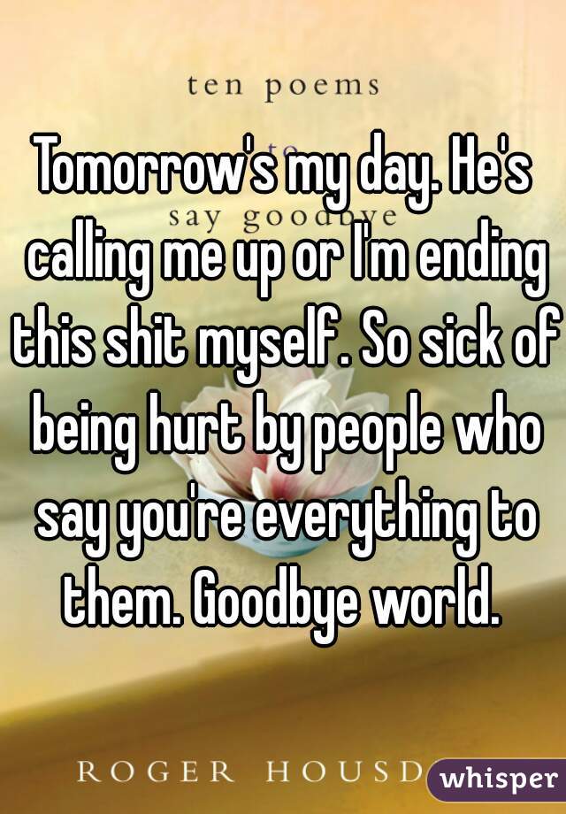 Tomorrow's my day. He's calling me up or I'm ending this shit myself. So sick of being hurt by people who say you're everything to them. Goodbye world. 