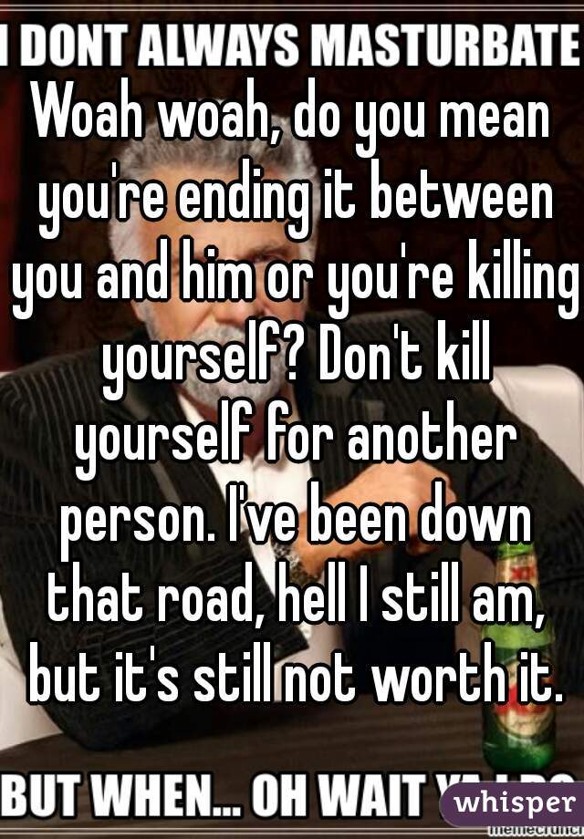 Woah woah, do you mean you're ending it between you and him or you're killing yourself? Don't kill yourself for another person. I've been down that road, hell I still am, but it's still not worth it.