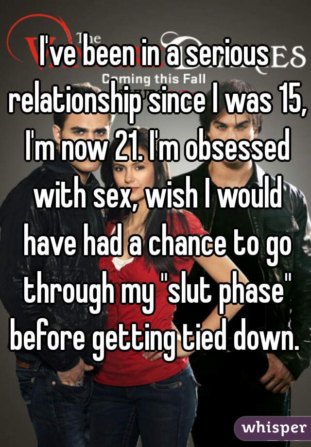 I've been in a serious relationship since I was 15, I'm now 21. I'm obsessed with sex, wish I would have had a chance to go through my "slut phase" before getting tied down. 