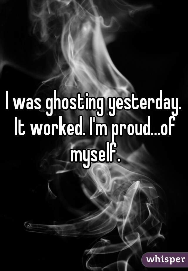 I was ghosting yesterday. It worked. I'm proud...of myself.