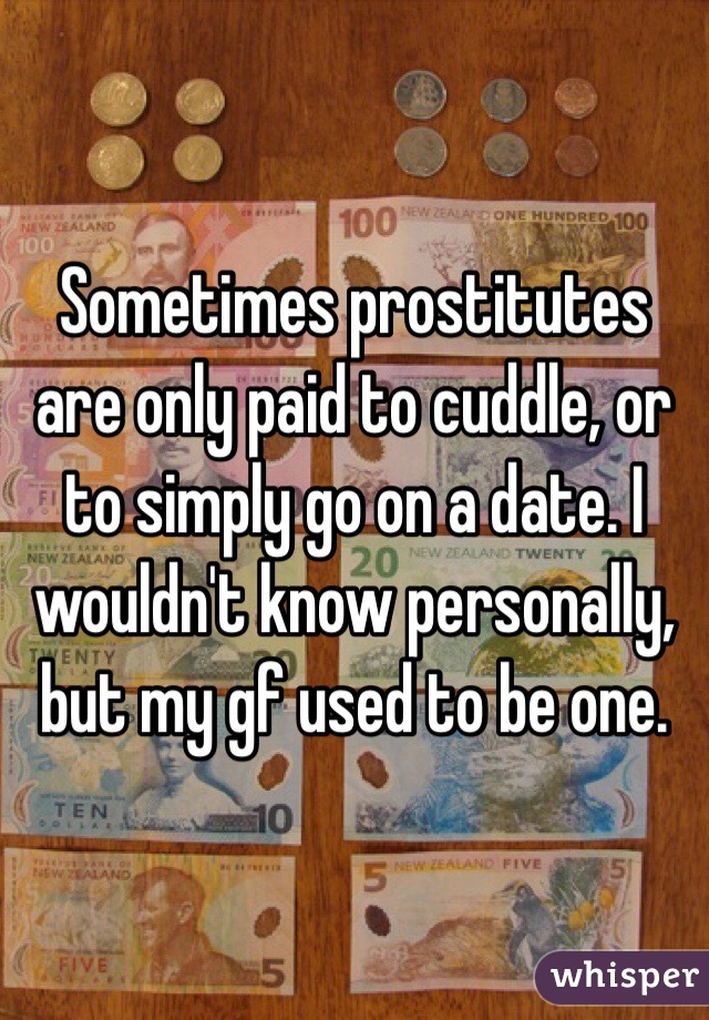 Sometimes prostitutes are only paid to cuddle, or to simply go on a date. I wouldn't know personally, but my gf used to be one. 