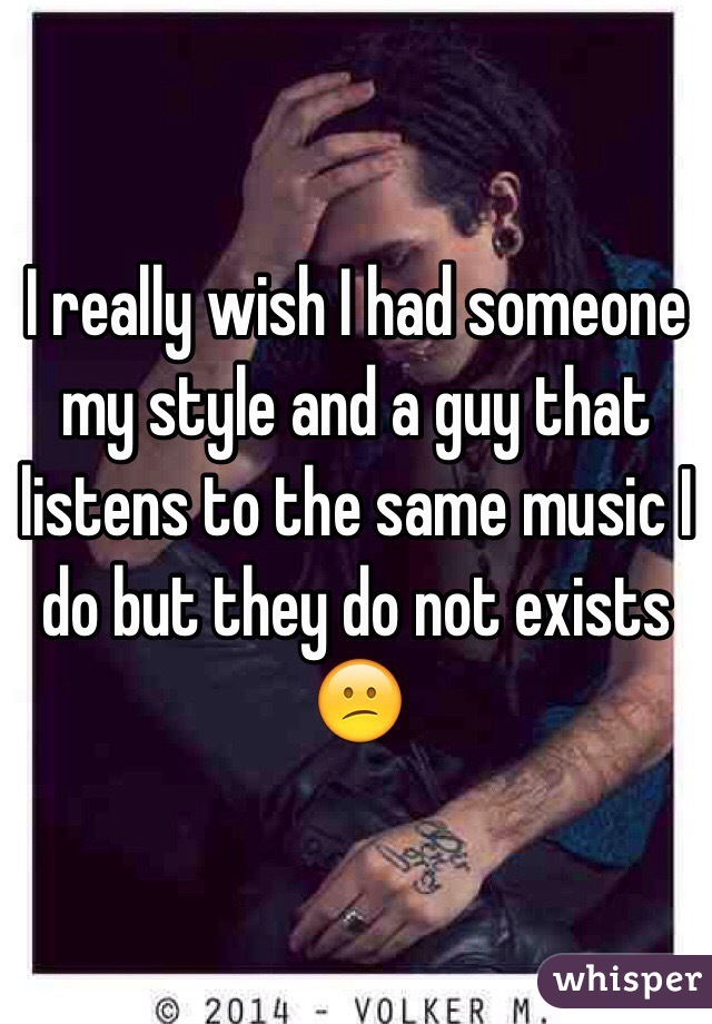 I really wish I had someone my style and a guy that listens to the same music I do but they do not exists 😕