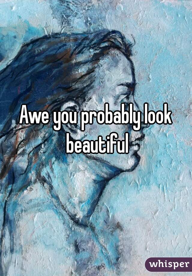 Awe you probably look beautiful