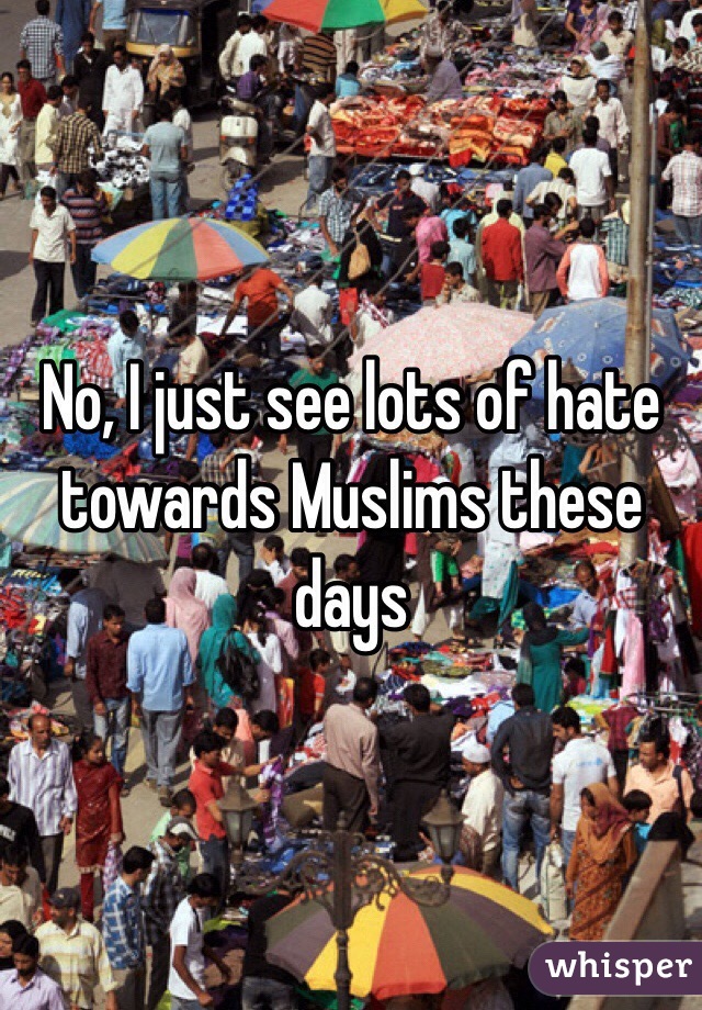 No, I just see lots of hate towards Muslims these days