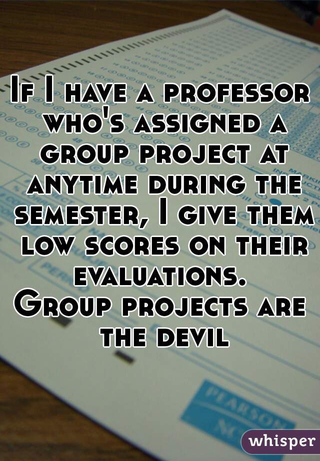 If I have a professor who's assigned a group project at anytime during the semester, I give them low scores on their evaluations. 
Group projects are the devil