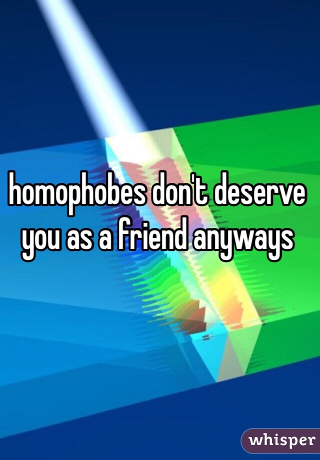 homophobes don't deserve you as a friend anyways