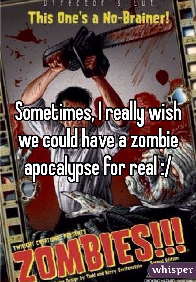 Sometimes, I really wish we could have a zombie apocalypse for real :/