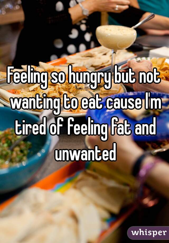 Feeling so hungry but not wanting to eat cause I'm tired of feeling fat and unwanted