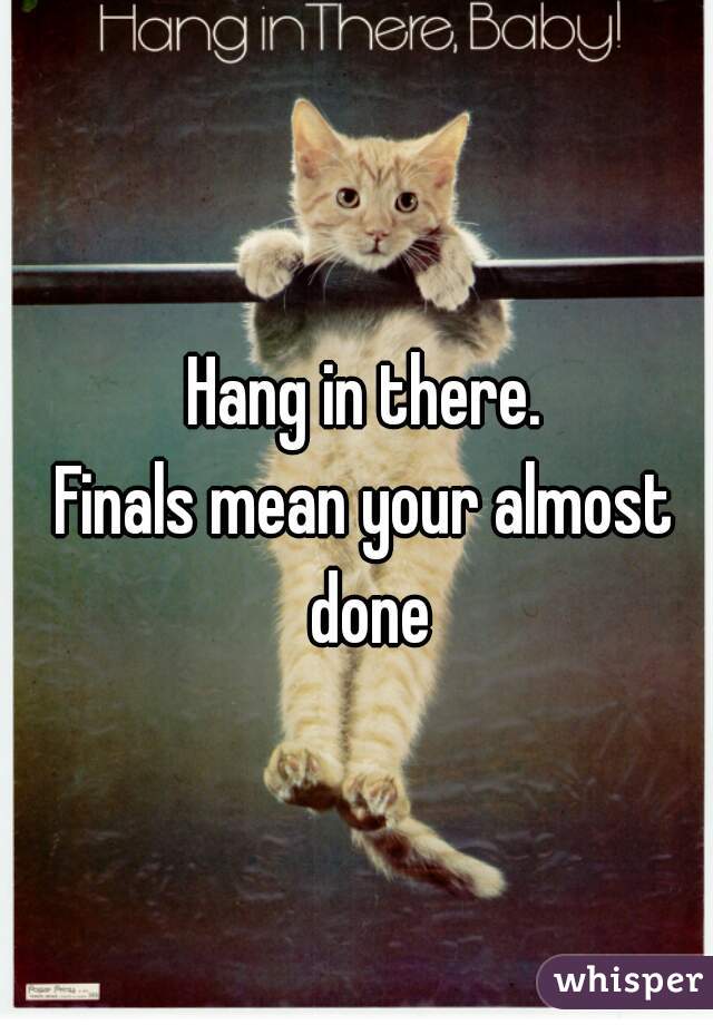 Hang in there.
Finals mean your almost done