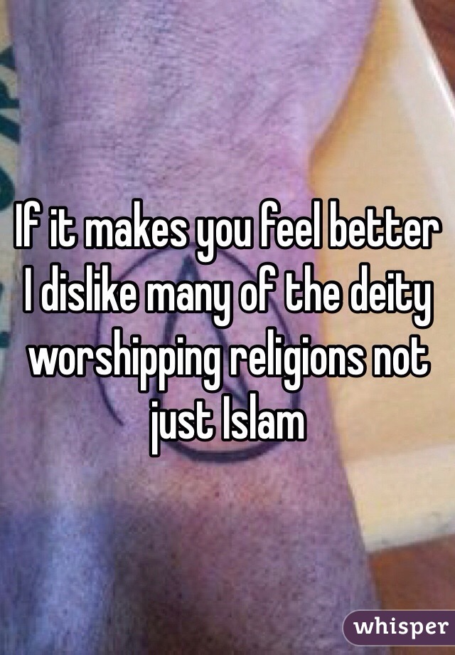 If it makes you feel better I dislike many of the deity worshipping religions not just Islam