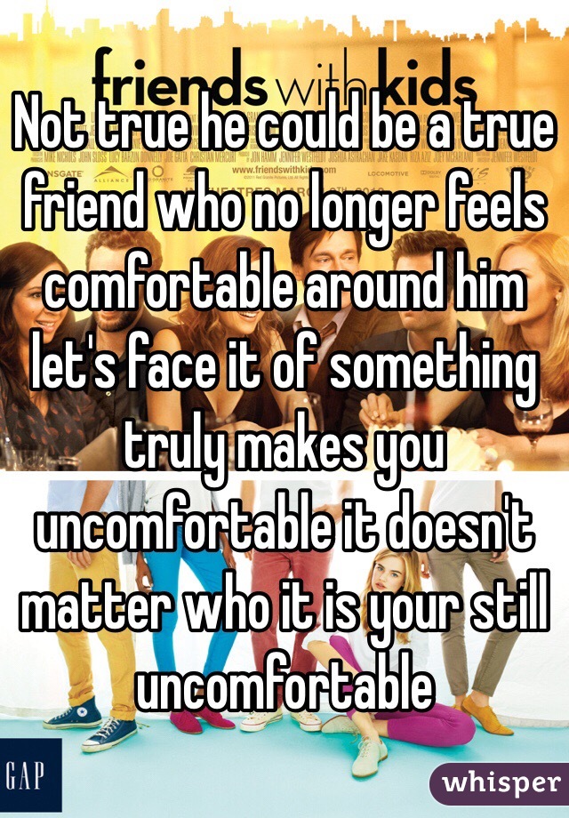 Not true he could be a true friend who no longer feels comfortable around him let's face it of something truly makes you uncomfortable it doesn't matter who it is your still uncomfortable 