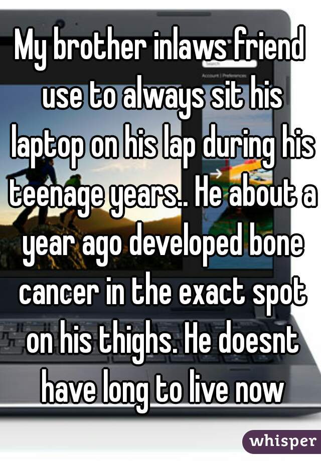 My brother inlaws friend use to always sit his laptop on his lap during his teenage years.. He about a year ago developed bone cancer in the exact spot on his thighs. He doesnt have long to live now