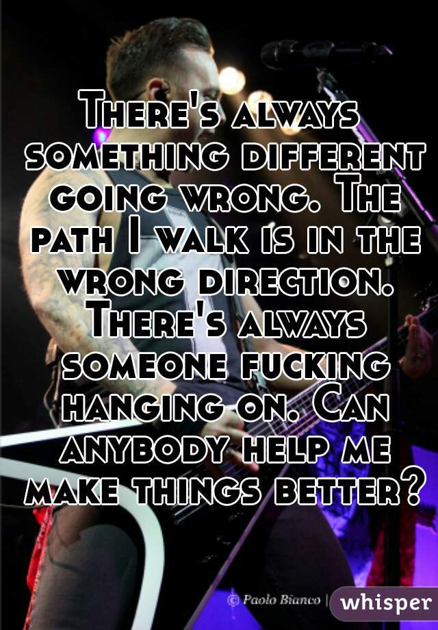 There's always something different going wrong. The path I walk is in the wrong direction. There's always someone fucking hanging on. Can anybody help me make things better?