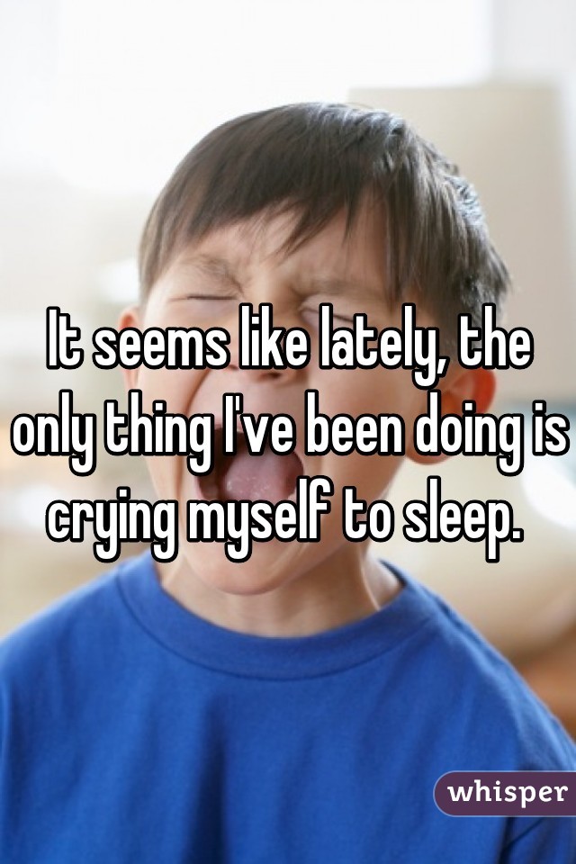 It seems like lately, the only thing I've been doing is crying myself to sleep. 