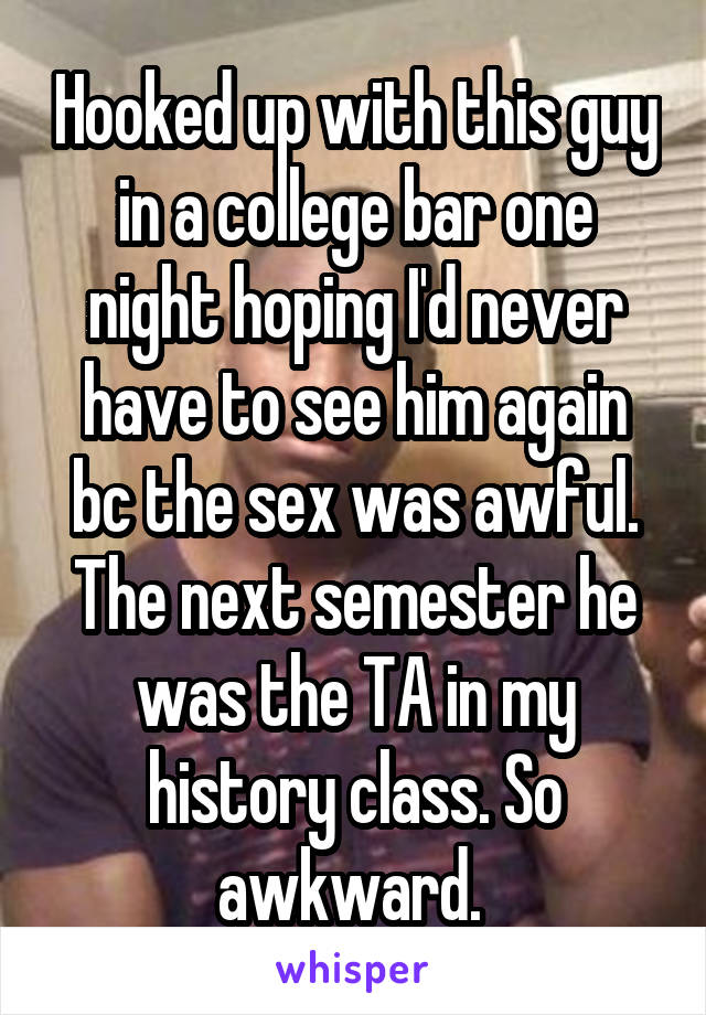 Hooked up with this guy in a college bar one night hoping I'd never have to see him again bc the sex was awful. The next semester he was the TA in my history class. So awkward. 