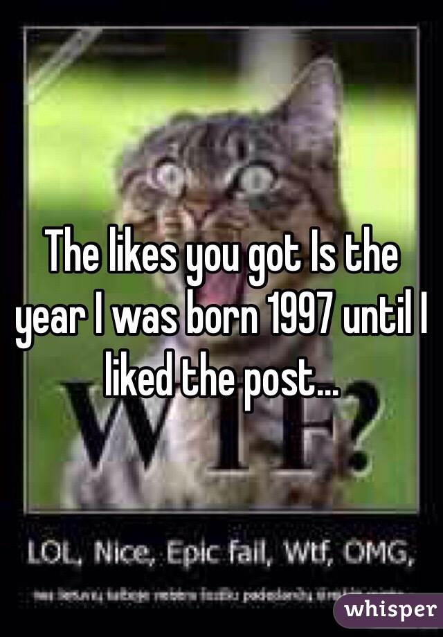 The likes you got Is the year I was born 1997 until I liked the post…