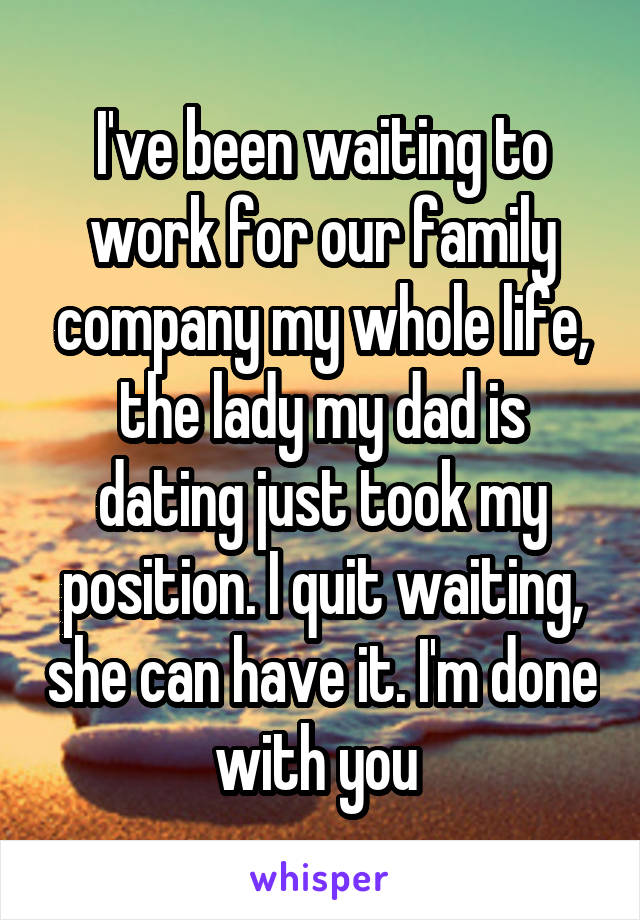 I've been waiting to work for our family company my whole life, the lady my dad is dating just took my position. I quit waiting, she can have it. I'm done with you 
