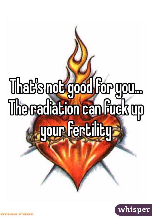 That's not good for you... The radiation can fuck up your fertility 