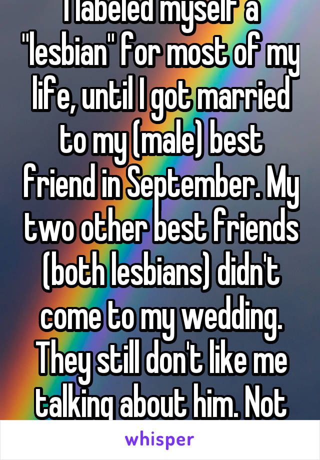 I labeled myself a "lesbian" for most of my life, until I got married to my (male) best friend in September. My two other best friends (both lesbians) didn't come to my wedding. They still don't like me talking about him. Not judgmental? Right.