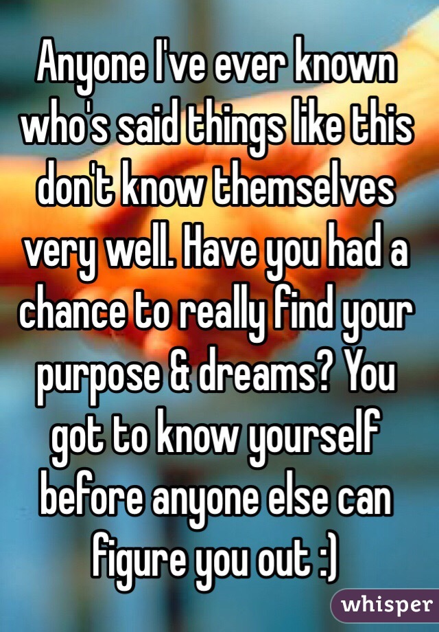 Anyone I've ever known who's said things like this don't know themselves very well. Have you had a chance to really find your purpose & dreams? You got to know yourself before anyone else can figure you out :)