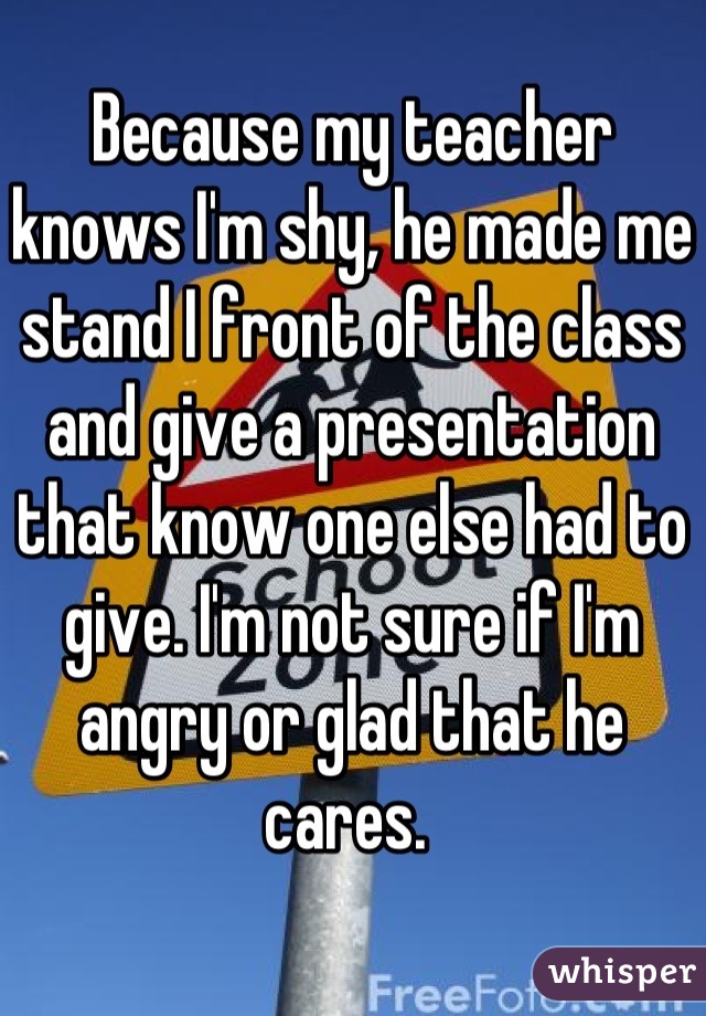 Because my teacher knows I'm shy, he made me stand I front of the class and give a presentation that know one else had to give. I'm not sure if I'm angry or glad that he cares. 