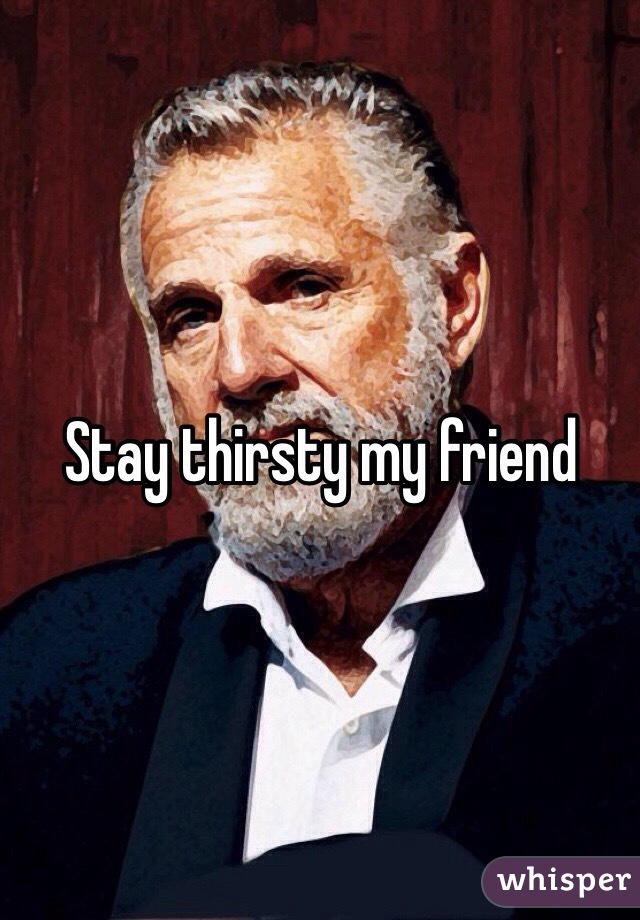 Stay thirsty my friend 