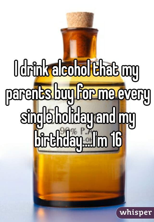 I drink alcohol that my parents buy for me every single holiday and my birthday....I'm 16