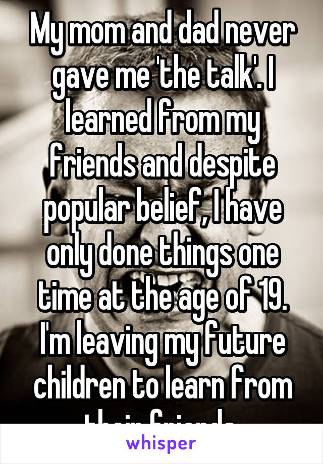 My mom and dad never gave me 'the talk'. I learned from my friends and despite popular belief, I have only done things one time at the age of 19. I'm leaving my future children to learn from their friends.