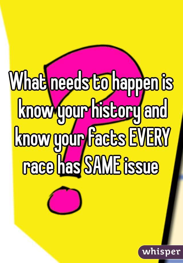 What needs to happen is know your history and know your facts EVERY race has SAME issue 