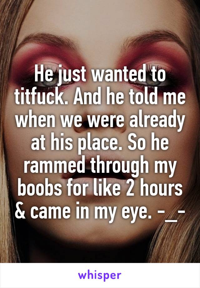 He just wanted to titfuck. And he told me when we were already at his place. So he rammed through my boobs for like 2 hours & came in my eye. -_-